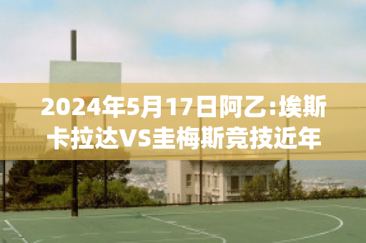 2024年5月17日阿乙:埃斯卡拉达VS圭梅斯竞技近年成绩(埃斯梅拉达和卡西莫多嘛)