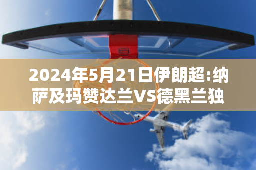 2024年5月21日伊朗超:纳萨及玛赞达兰VS德黑兰独立