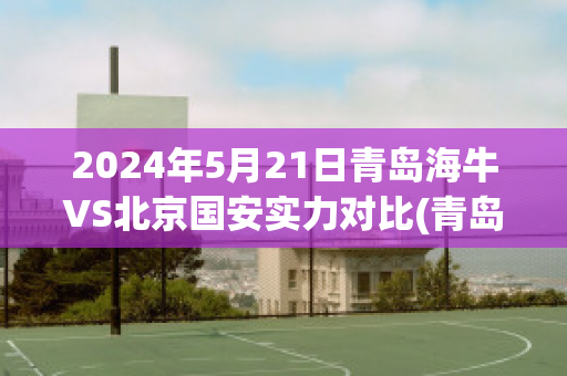 2024年5月21日青岛海牛VS北京国安实力对比(青岛海牛对河北)