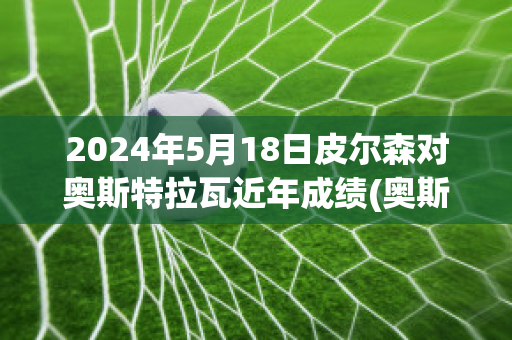 2024年5月18日皮尔森对奥斯特拉瓦近年成绩(奥斯皮尔森拉格啤酒)