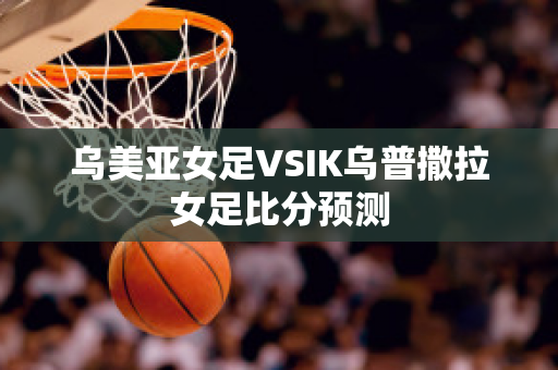 乌美亚女足VSIK乌普撒拉女足比分预测