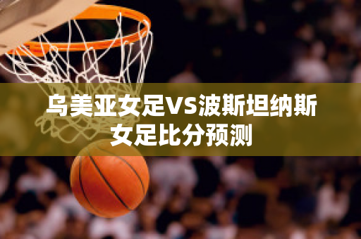 乌美亚女足VS波斯坦纳斯女足比分预测