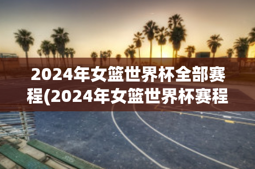 2024年女篮世界杯全部赛程(2024年女篮世界杯赛程表)