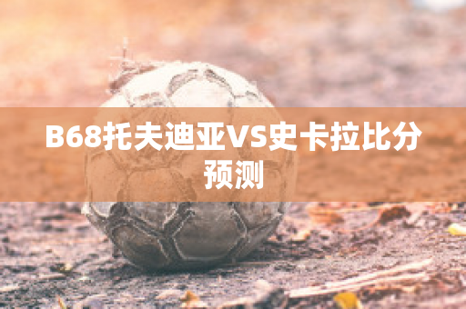 B68托夫迪亚VS史卡拉比分预测