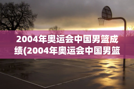 2004年奥运会中国男篮成绩(2004年奥运会中国男篮成绩表)