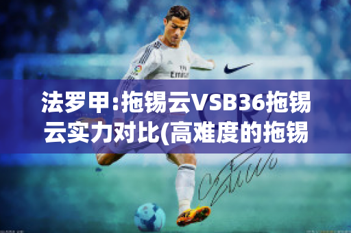 法罗甲:拖锡云VSB36拖锡云实力对比(高难度的拖锡技巧)