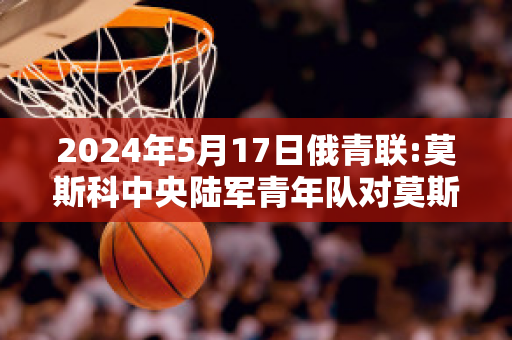 2024年5月17日俄青联:莫斯科中央陆军青年队对莫斯科切尔塔诺沃青年队直播回放