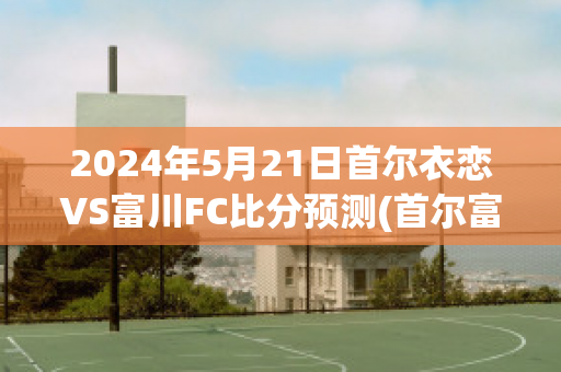 2024年5月21日首尔衣恋VS富川FC比分预测(首尔富川市)