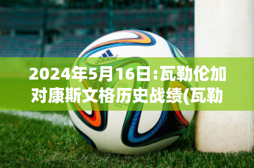 2024年5月16日:瓦勒伦加对康斯文格历史战绩(瓦勒伦加vs克里斯蒂)