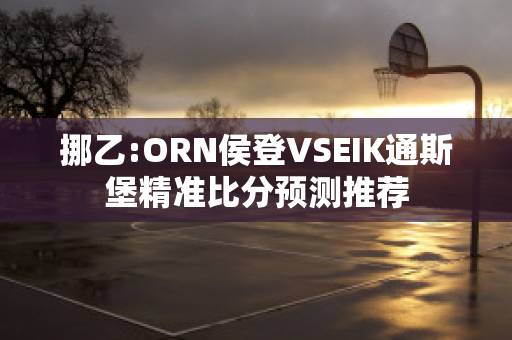 挪乙:ORN侯登VSEIK通斯堡精准比分预测推荐