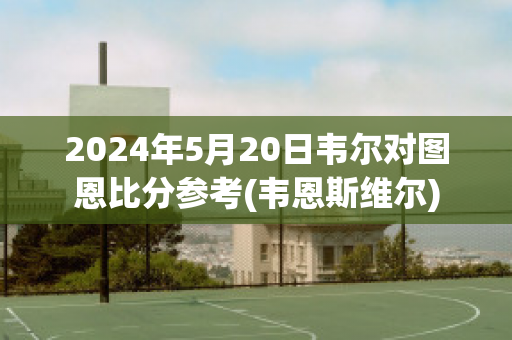 2024年5月20日韦尔对图恩比分参考(韦恩斯维尔)