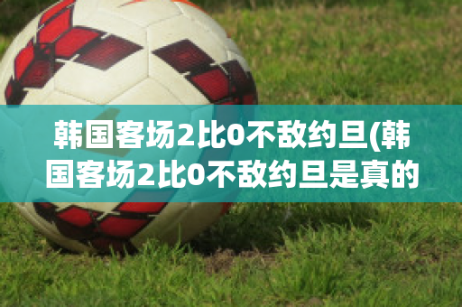 韩国客场2比0不敌约旦(韩国客场2比0不敌约旦是真的吗)