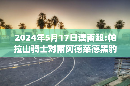 2024年5月17日澳南超:帕拉山骑士对南阿德莱德黑豹赛前解析(帕拉德vs帕拉德)