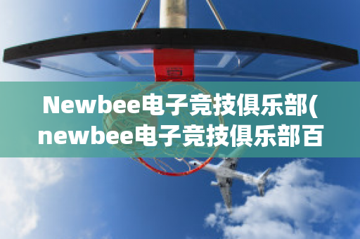 Newbee电子竞技俱乐部(newbee电子竞技俱乐部百科)