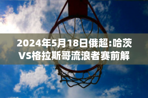 2024年5月18日俄超:哈茨VS格拉斯哥流浪者赛前解析(哈格哈兹王子)