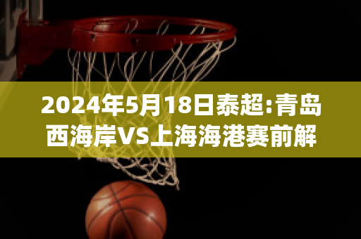 2024年5月18日泰超:青岛西海岸VS上海海港赛前解析(青岛西海岸足球俱乐部)