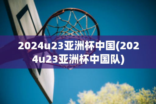 2024u23亚洲杯中国(2024u23亚洲杯中国队)