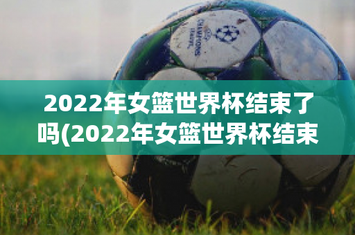 2022年女篮世界杯结束了吗(2022年女篮世界杯结束了吗)