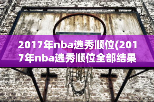 2017年nba选秀顺位(2017年nba选秀顺位全部结果)