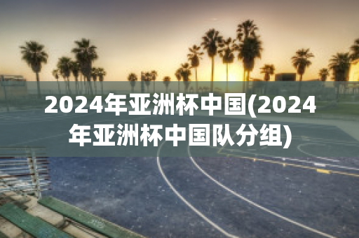 2024年亚洲杯中国(2024年亚洲杯中国队分组)