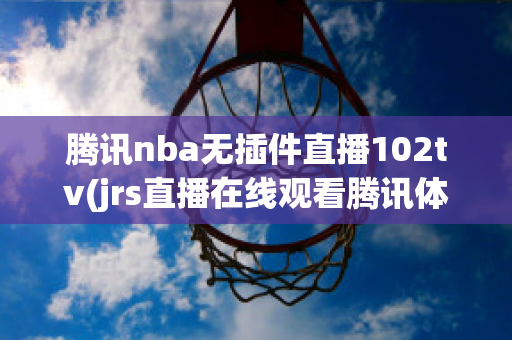 腾讯nba无插件直播102tv(jrs直播在线观看腾讯体育)