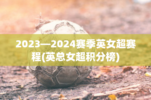 2023—2024赛季英女超赛程(英总女超积分榜)