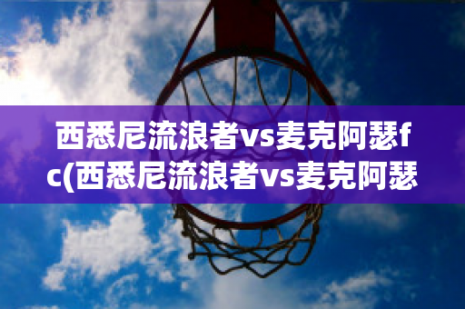 西悉尼流浪者vs麦克阿瑟fc(西悉尼流浪者vs麦克阿瑟历史数据)