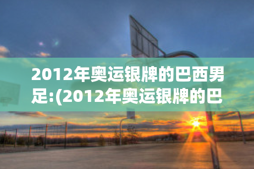 2012年奥运银牌的巴西男足:(2012年奥运银牌的巴西男足冠军是谁)