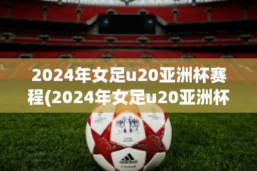 2024年女足u20亚洲杯赛程(2024年女足u20亚洲杯赛程直播)