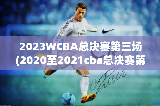 2023WCBA总决赛第三场(2020至2021cba总决赛第三场回放)