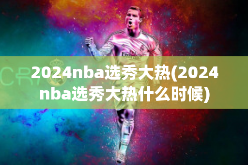 2024nba选秀大热(2024nba选秀大热什么时候)