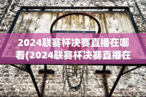 2024联赛杯决赛直播在哪看(2024联赛杯决赛直播在哪看回放)