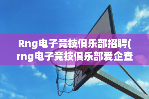 Rng电子竞技俱乐部招聘(rng电子竞技俱乐部爱企查)