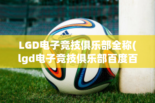 LGD电子竞技俱乐部全称(lgd电子竞技俱乐部百度百科)