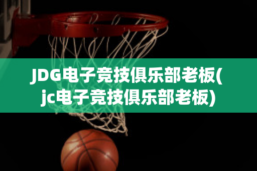 JDG电子竞技俱乐部老板(jc电子竞技俱乐部老板)