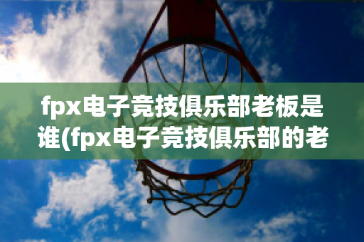 fpx电子竞技俱乐部老板是谁(fpx电子竞技俱乐部的老板)