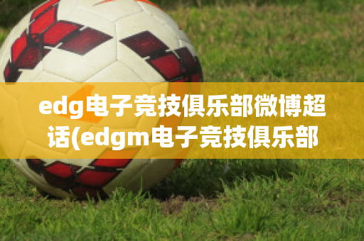 edg电子竞技俱乐部微博超话(edgm电子竞技俱乐部微博)