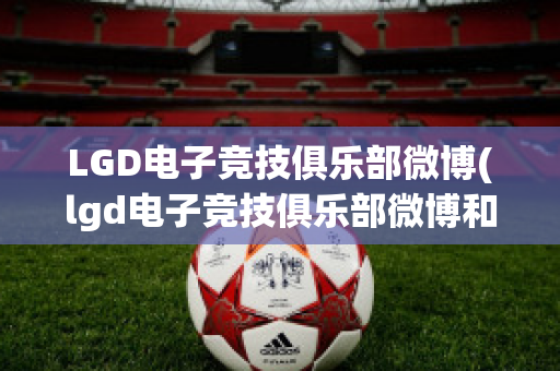 LGD电子竞技俱乐部微博(lgd电子竞技俱乐部微博和平精英)