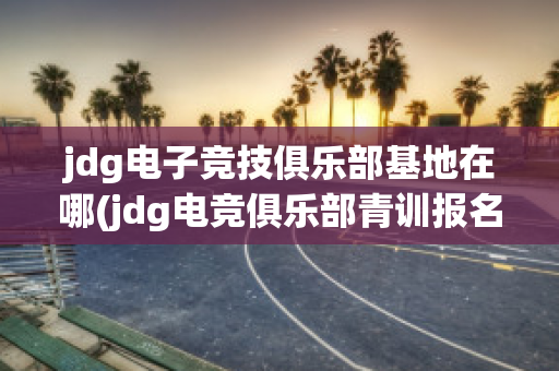 jdg电子竞技俱乐部基地在哪(jdg电竞俱乐部青训报名)