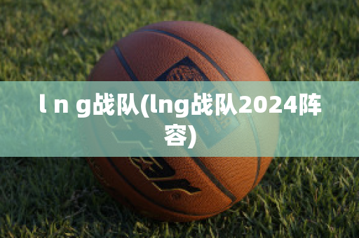 l n g战队(lng战队2024阵容)