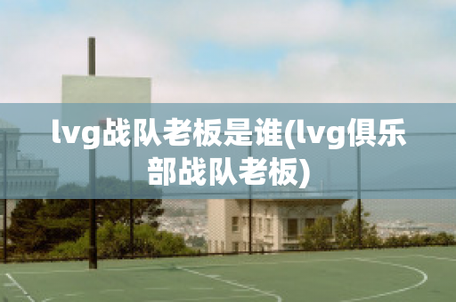 lvg战队老板是谁(lvg俱乐部战队老板)