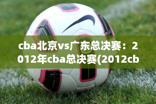 cba北京vs广东总决赛：2012年cba总决赛(2012cba总决赛北京vs广东第一场)