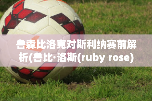 鲁森比洛克对斯利纳赛前解析(鲁比·洛斯(ruby rose))